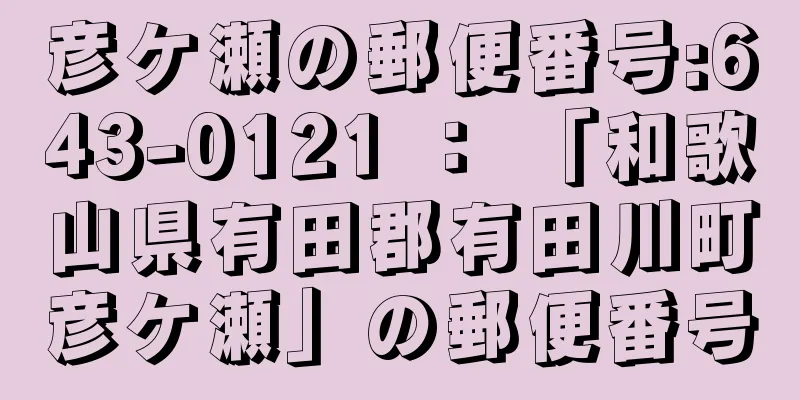 彦ケ瀬の郵便番号:643-0121 ： 「和歌山県有田郡有田川町彦ケ瀬」の郵便番号