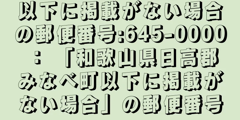 以下に掲載がない場合の郵便番号:645-0000 ： 「和歌山県日高郡みなべ町以下に掲載がない場合」の郵便番号