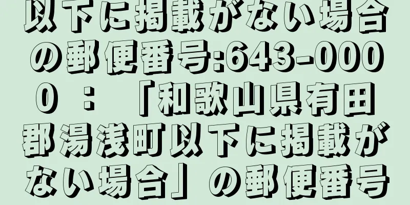 以下に掲載がない場合の郵便番号:643-0000 ： 「和歌山県有田郡湯浅町以下に掲載がない場合」の郵便番号