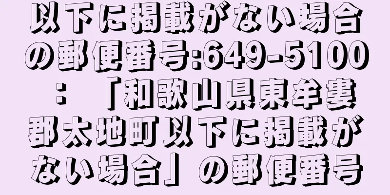 以下に掲載がない場合の郵便番号:649-5100 ： 「和歌山県東牟婁郡太地町以下に掲載がない場合」の郵便番号