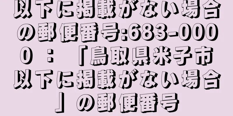 以下に掲載がない場合の郵便番号:683-0000 ： 「鳥取県米子市以下に掲載がない場合」の郵便番号