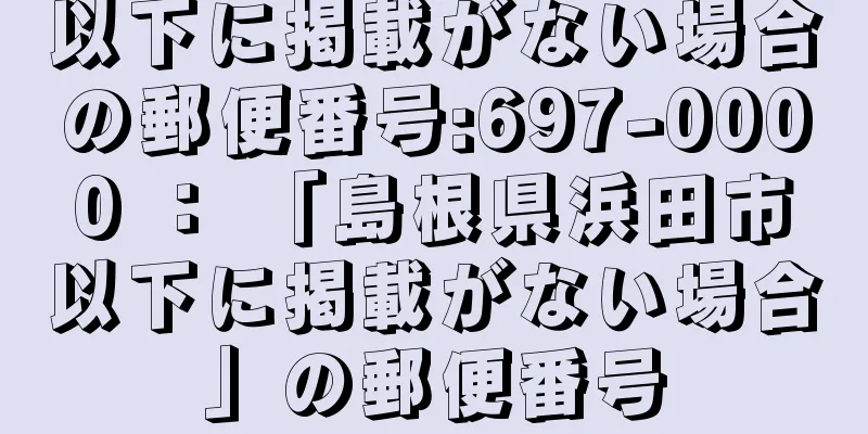 以下に掲載がない場合の郵便番号:697-0000 ： 「島根県浜田市以下に掲載がない場合」の郵便番号