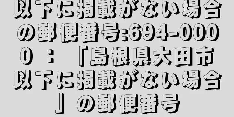 以下に掲載がない場合の郵便番号:694-0000 ： 「島根県大田市以下に掲載がない場合」の郵便番号