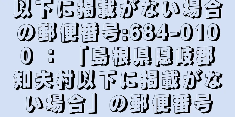 以下に掲載がない場合の郵便番号:684-0100 ： 「島根県隠岐郡知夫村以下に掲載がない場合」の郵便番号