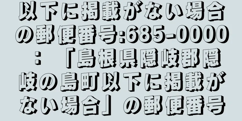 以下に掲載がない場合の郵便番号:685-0000 ： 「島根県隠岐郡隠岐の島町以下に掲載がない場合」の郵便番号