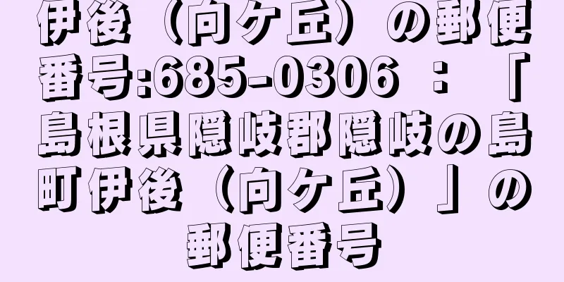 伊後（向ケ丘）の郵便番号:685-0306 ： 「島根県隠岐郡隠岐の島町伊後（向ケ丘）」の郵便番号