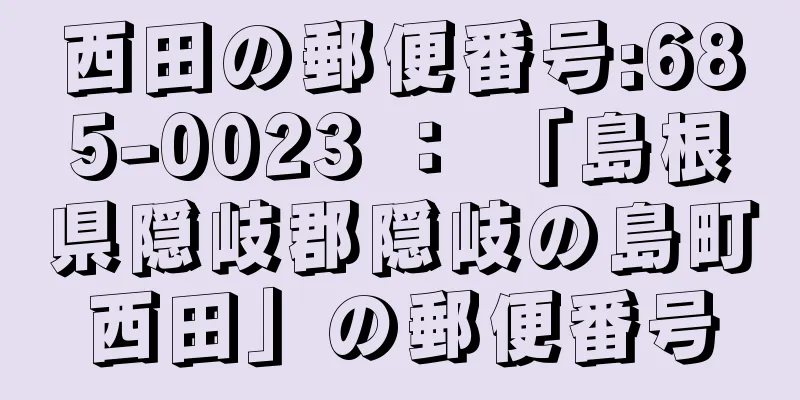 西田の郵便番号:685-0023 ： 「島根県隠岐郡隠岐の島町西田」の郵便番号