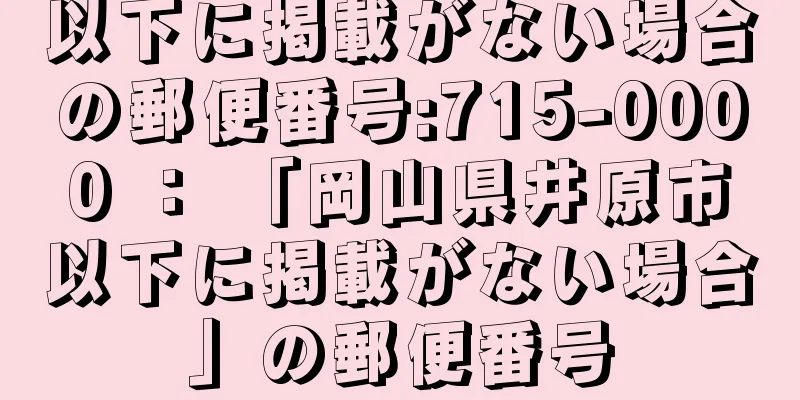 以下に掲載がない場合の郵便番号:715-0000 ： 「岡山県井原市以下に掲載がない場合」の郵便番号