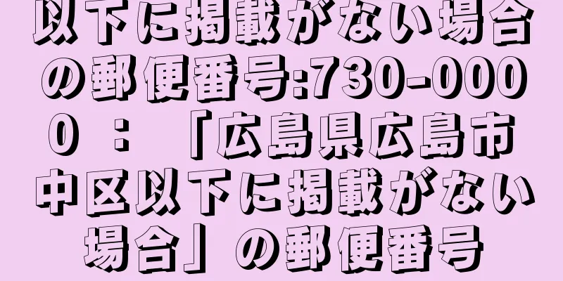 以下に掲載がない場合の郵便番号:730-0000 ： 「広島県広島市中区以下に掲載がない場合」の郵便番号