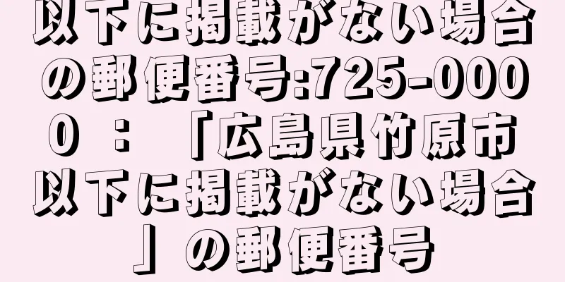 以下に掲載がない場合の郵便番号:725-0000 ： 「広島県竹原市以下に掲載がない場合」の郵便番号