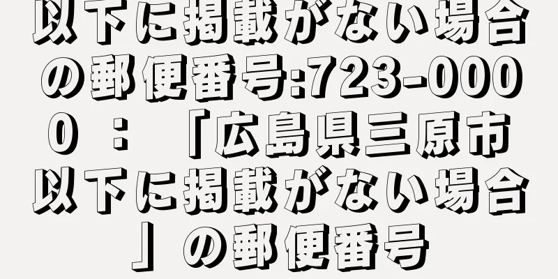 以下に掲載がない場合の郵便番号:723-0000 ： 「広島県三原市以下に掲載がない場合」の郵便番号