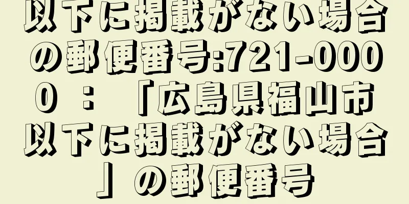 以下に掲載がない場合の郵便番号:721-0000 ： 「広島県福山市以下に掲載がない場合」の郵便番号