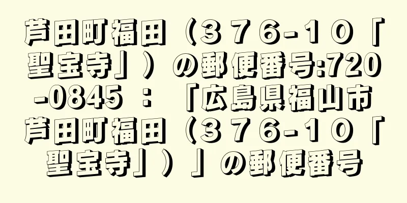 芦田町福田（３７６−１０「聖宝寺」）の郵便番号:720-0845 ： 「広島県福山市芦田町福田（３７６−１０「聖宝寺」）」の郵便番号