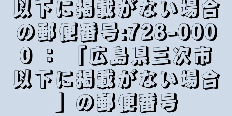 以下に掲載がない場合の郵便番号:728-0000 ： 「広島県三次市以下に掲載がない場合」の郵便番号