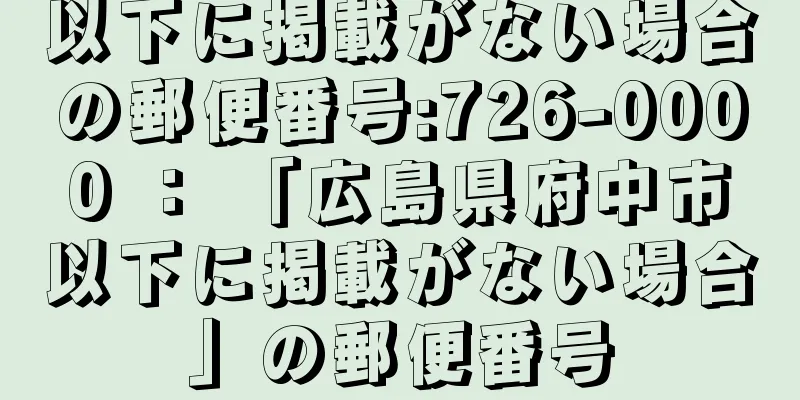 以下に掲載がない場合の郵便番号:726-0000 ： 「広島県府中市以下に掲載がない場合」の郵便番号