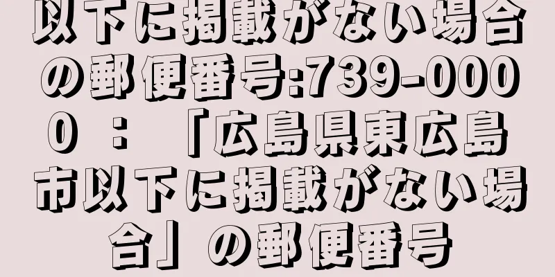 以下に掲載がない場合の郵便番号:739-0000 ： 「広島県東広島市以下に掲載がない場合」の郵便番号