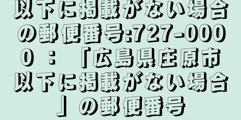 以下に掲載がない場合の郵便番号:727-0000 ： 「広島県庄原市以下に掲載がない場合」の郵便番号