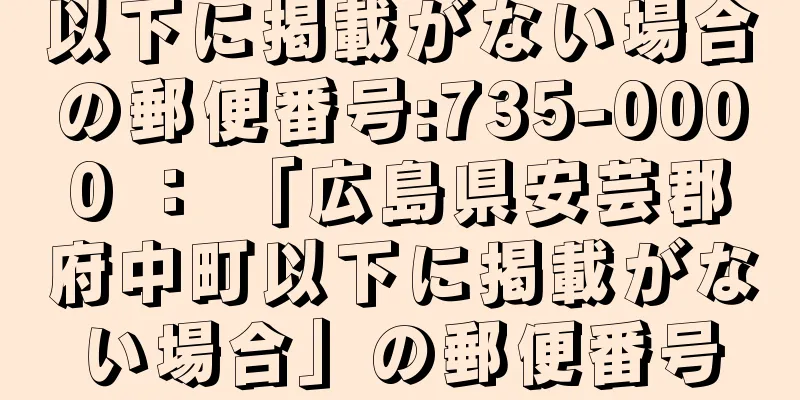 以下に掲載がない場合の郵便番号:735-0000 ： 「広島県安芸郡府中町以下に掲載がない場合」の郵便番号