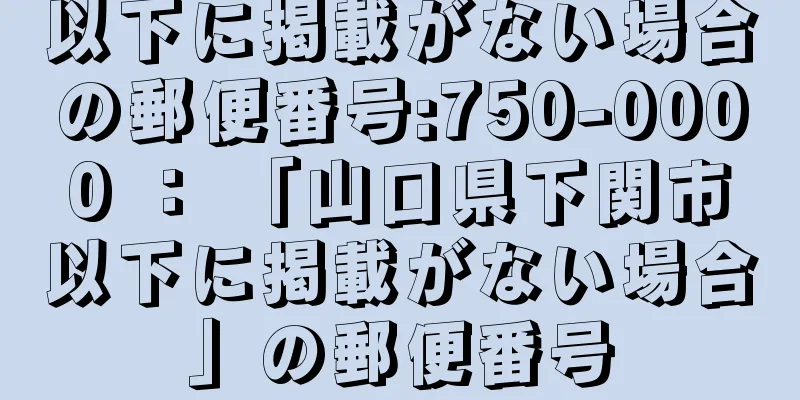 以下に掲載がない場合の郵便番号:750-0000 ： 「山口県下関市以下に掲載がない場合」の郵便番号