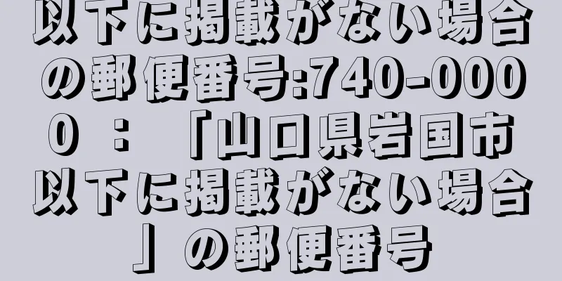 以下に掲載がない場合の郵便番号:740-0000 ： 「山口県岩国市以下に掲載がない場合」の郵便番号