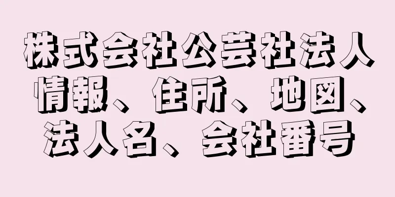 株式会社公芸社法人情報、住所、地図、法人名、会社番号